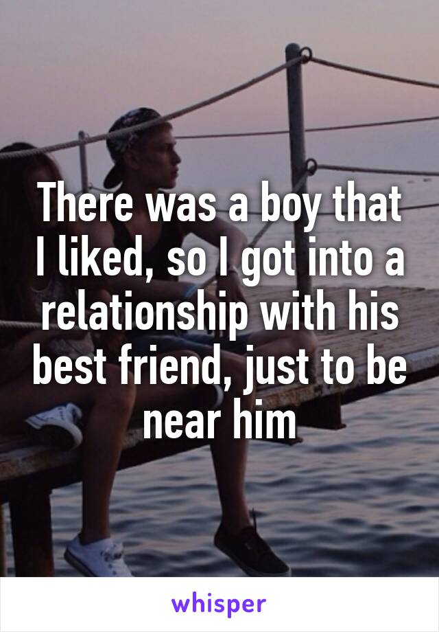 There was a boy that I liked, so I got into a relationship with his best friend, just to be near him