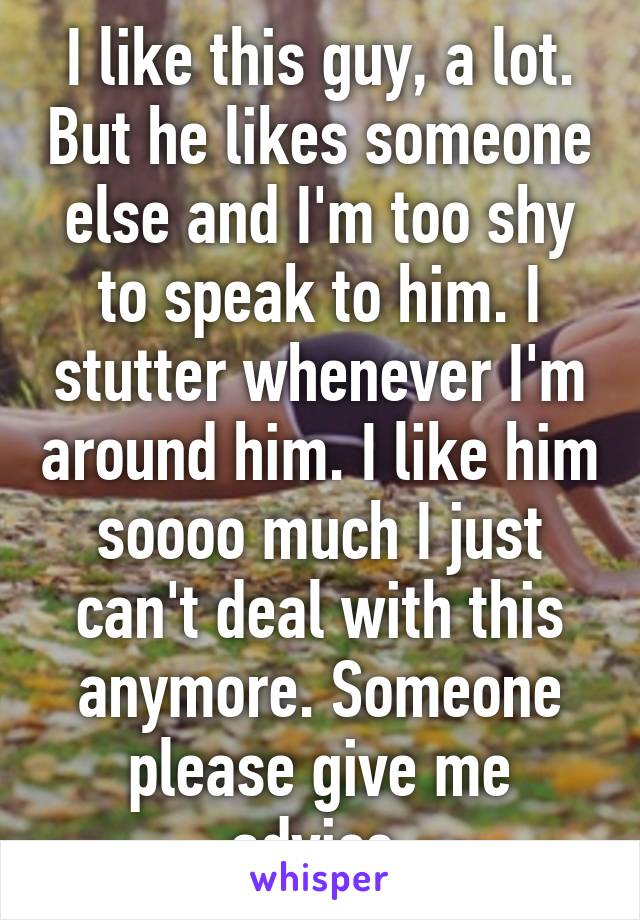 I like this guy, a lot. But he likes someone else and I'm too shy to speak to him. I stutter whenever I'm around him. I like him soooo much I just can't deal with this anymore. Someone please give me advice.