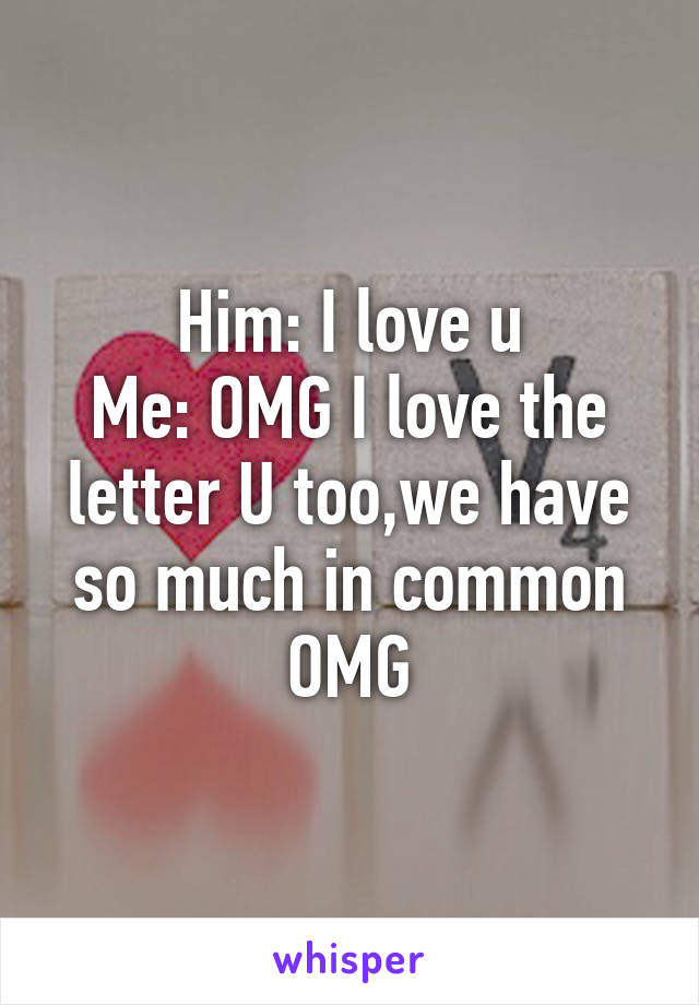 Him: I love u
Me: OMG I love the letter U too,we have so much in common OMG