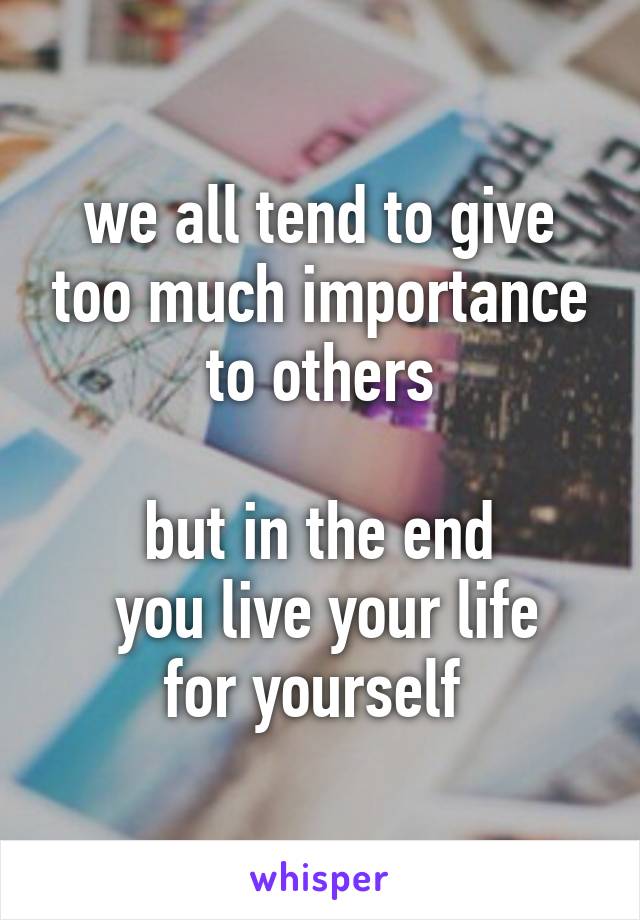 we all tend to give too much importance to others

but in the end
 you live your life for yourself 