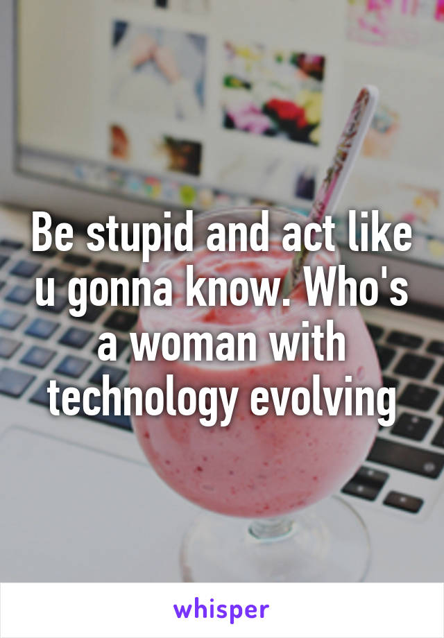 Be stupid and act like u gonna know. Who's a woman with technology evolving