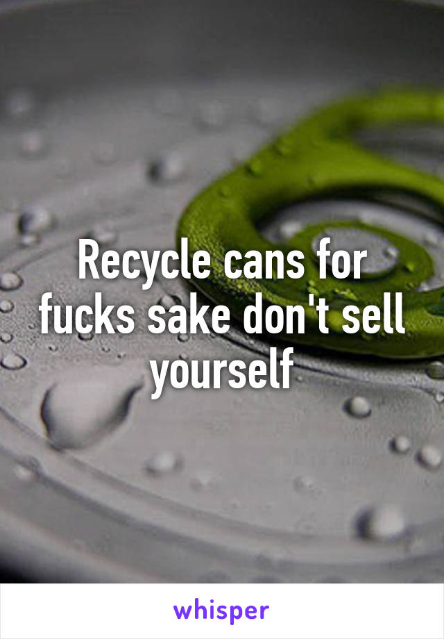 Recycle cans for fucks sake don't sell yourself