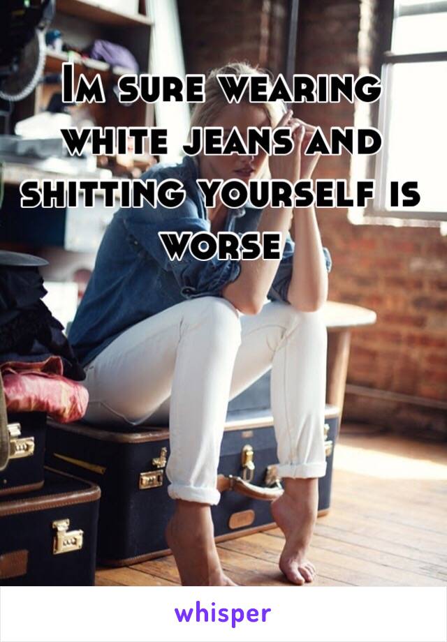 Im sure wearing white jeans and shitting yourself is worse