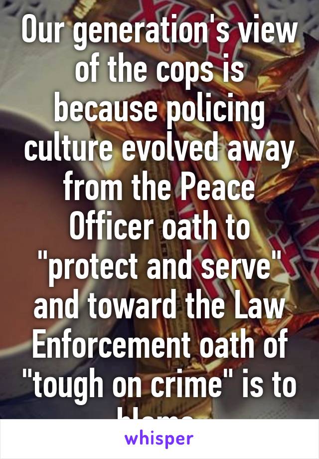 Our generation's view of the cops is because policing culture evolved away from the Peace Officer oath to "protect and serve" and toward the Law Enforcement oath of "tough on crime" is to blame.