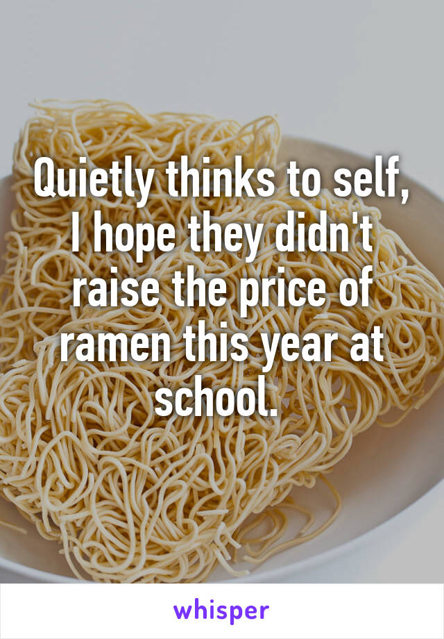 Quietly thinks to self, I hope they didn't raise the price of ramen this year at school. 
