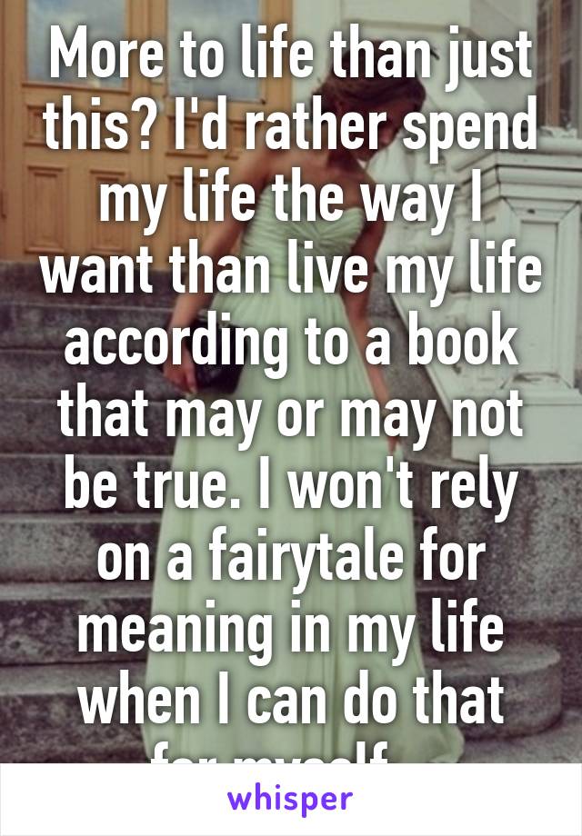 More to life than just this? I'd rather spend my life the way I want than live my life according to a book that may or may not be true. I won't rely on a fairytale for meaning in my life when I can do that for myself.  