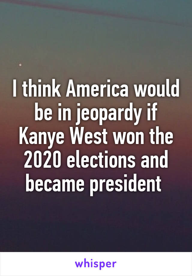 I think America would be in jeopardy if Kanye West won the 2020 elections and became president 