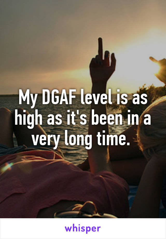 My DGAF level is as high as it's been in a very long time. 