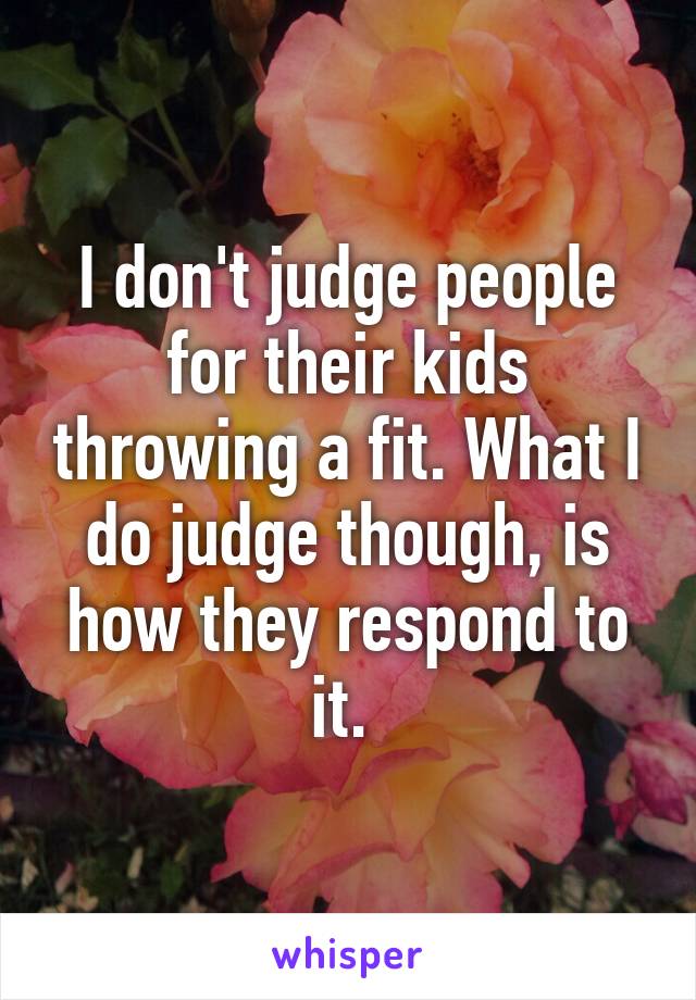 I don't judge people for their kids throwing a fit. What I do judge though, is how they respond to it. 