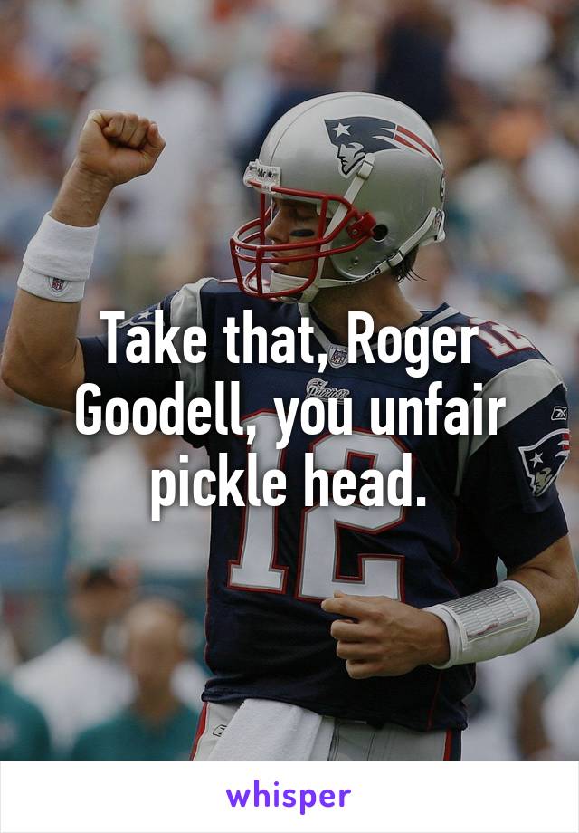 Take that, Roger Goodell, you unfair pickle head.