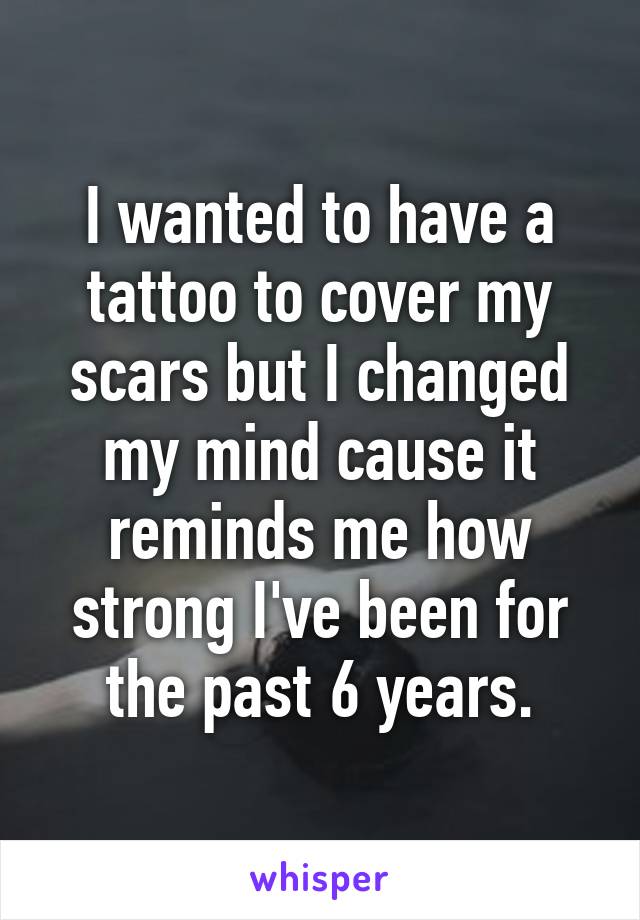 I wanted to have a tattoo to cover my scars but I changed my mind cause it reminds me how strong I've been for the past 6 years.