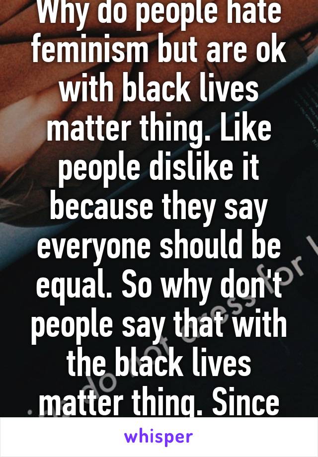 Why do people hate feminism but are ok with black lives matter thing. Like people dislike it because they say everyone should be equal. So why don't people say that with the black lives matter thing. Since all lives matter. 