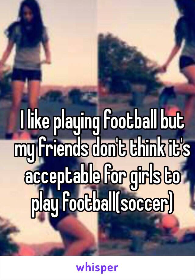 I like playing football but my friends don't think it's acceptable for girls to play football(soccer)