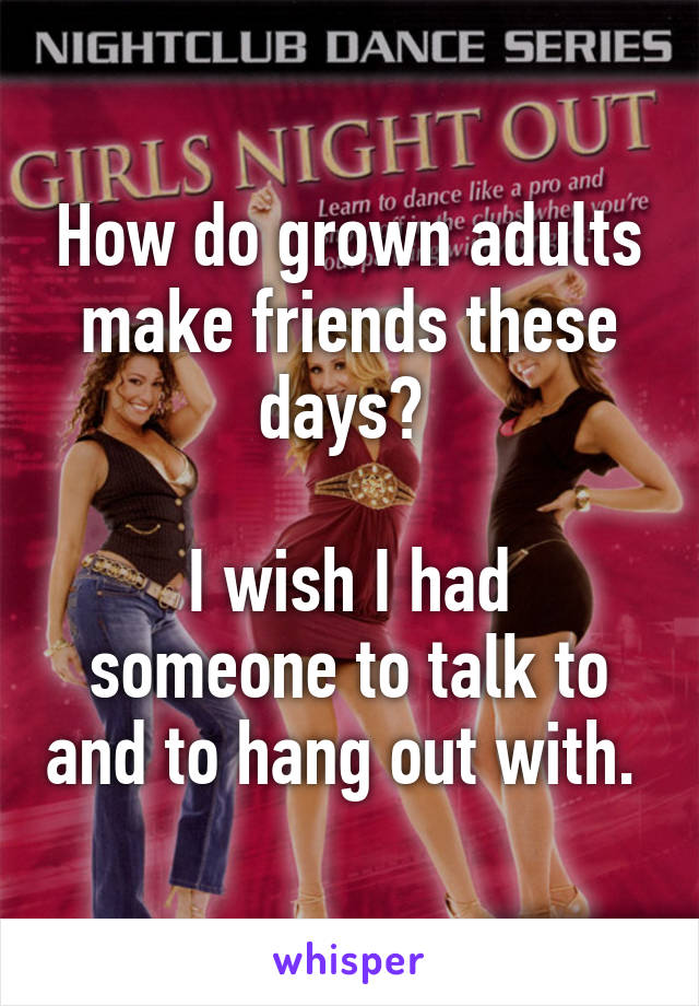 How do grown adults make friends these days? 

I wish I had someone to talk to and to hang out with. 