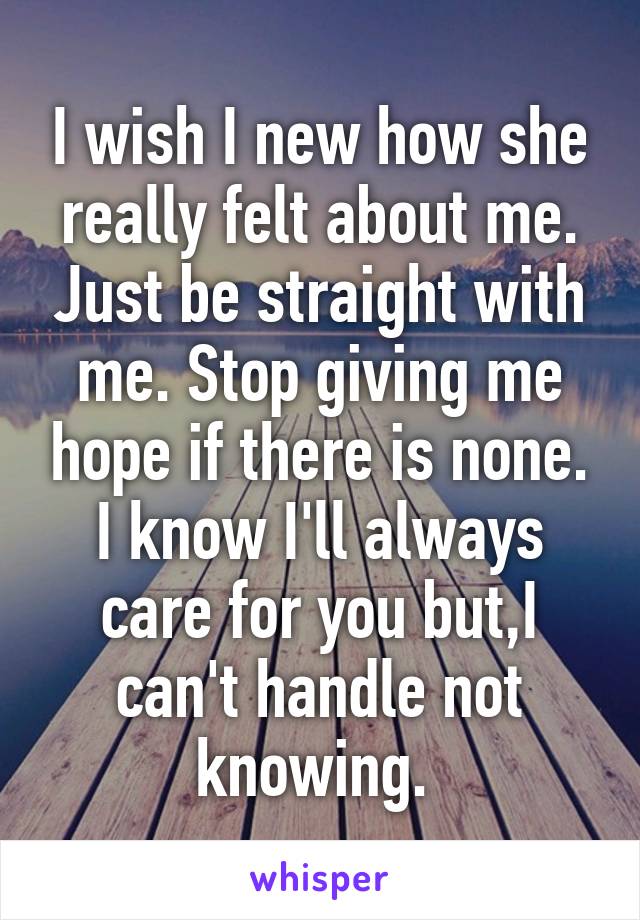 I wish I new how she really felt about me. Just be straight with me. Stop giving me hope if there is none. I know I'll always care for you but,I can't handle not knowing. 