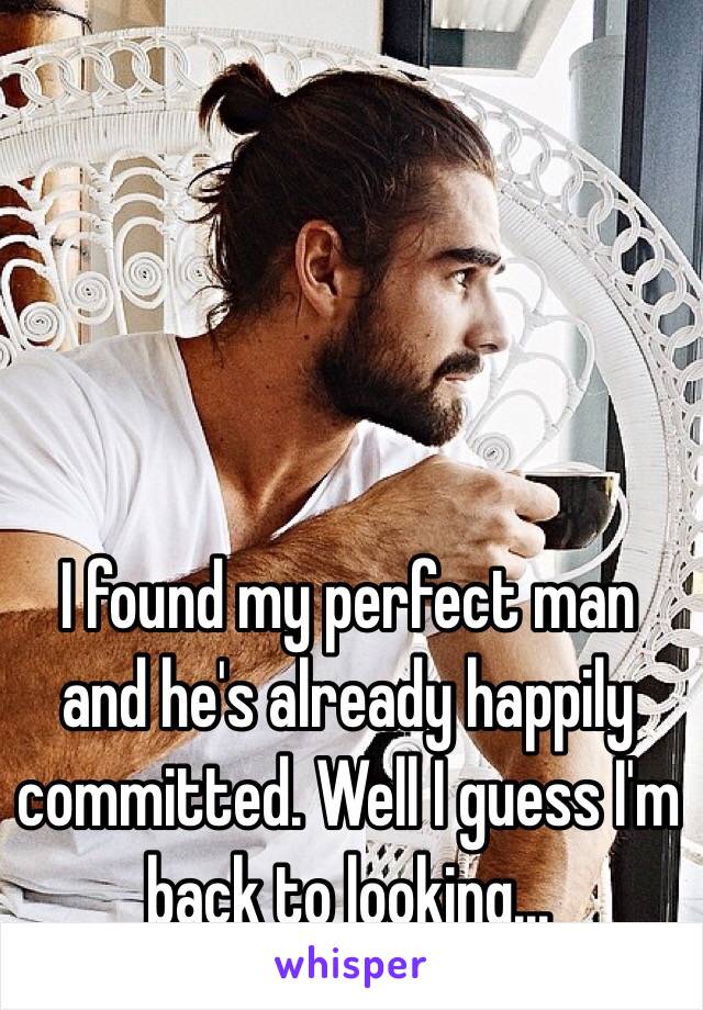 I found my perfect man and he's already happily committed. Well I guess I'm back to looking...