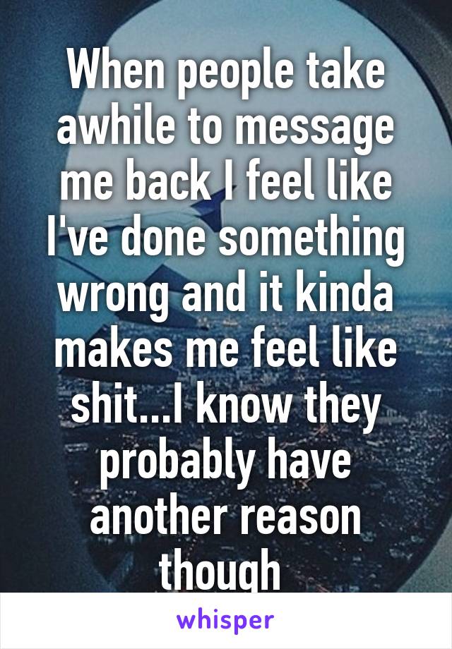 When people take awhile to message me back I feel like I've done something wrong and it kinda makes me feel like shit...I know they probably have another reason though 