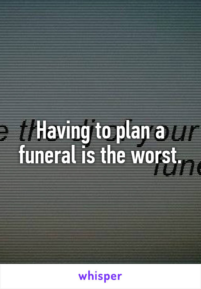 Having to plan a funeral is the worst.