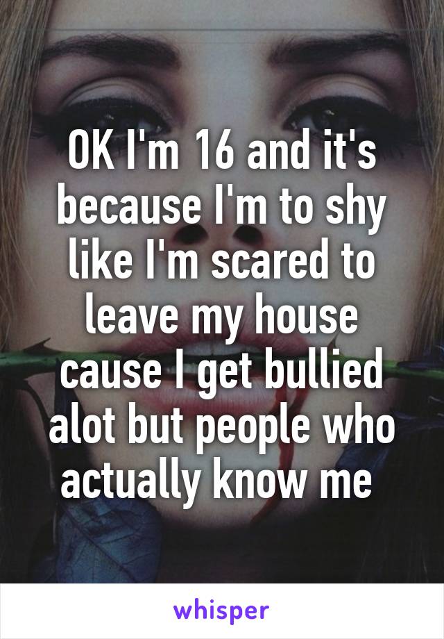 OK I'm 16 and it's because I'm to shy like I'm scared to leave my house cause I get bullied alot but people who actually know me 