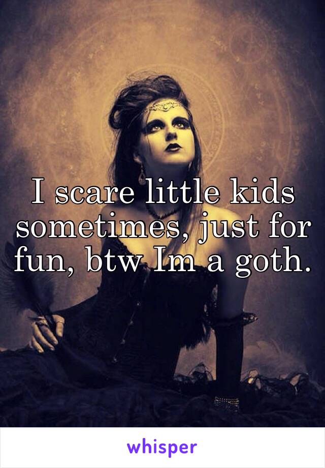 I scare little kids sometimes, just for fun, btw Im a goth.