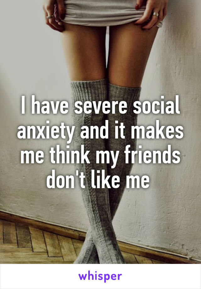 I have severe social anxiety and it makes me think my friends don't like me 