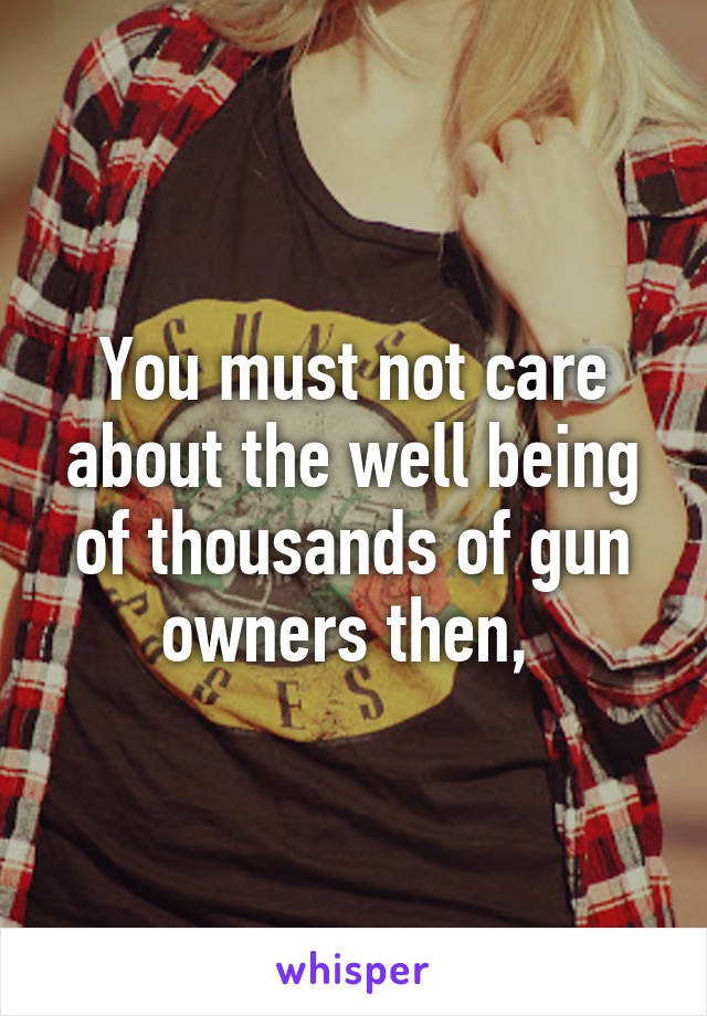 You must not care about the well being of thousands of gun owners then, 