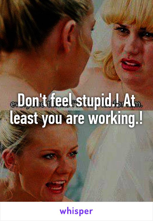 Don't feel stupid.! At least you are working.!