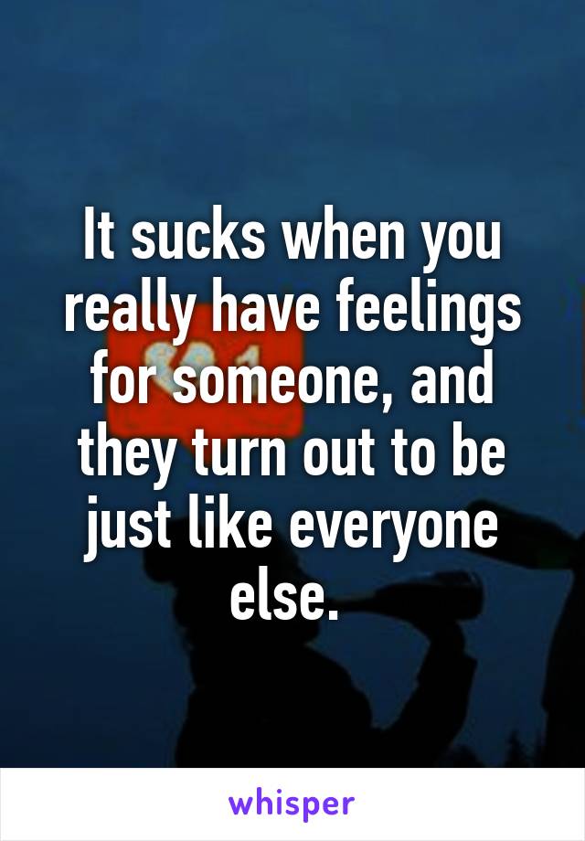 It sucks when you really have feelings for someone, and they turn out to be just like everyone else. 