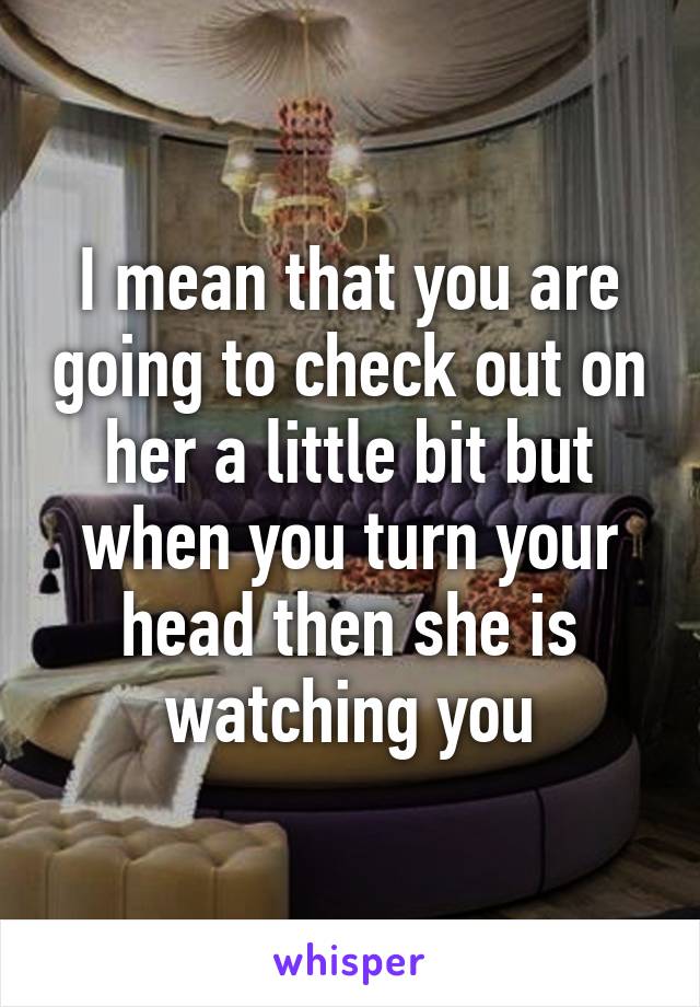 I mean that you are going to check out on her a little bit but when you turn your head then she is watching you