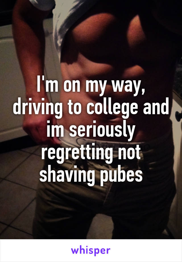 I'm on my way, driving to college and im seriously regretting not shaving pubes