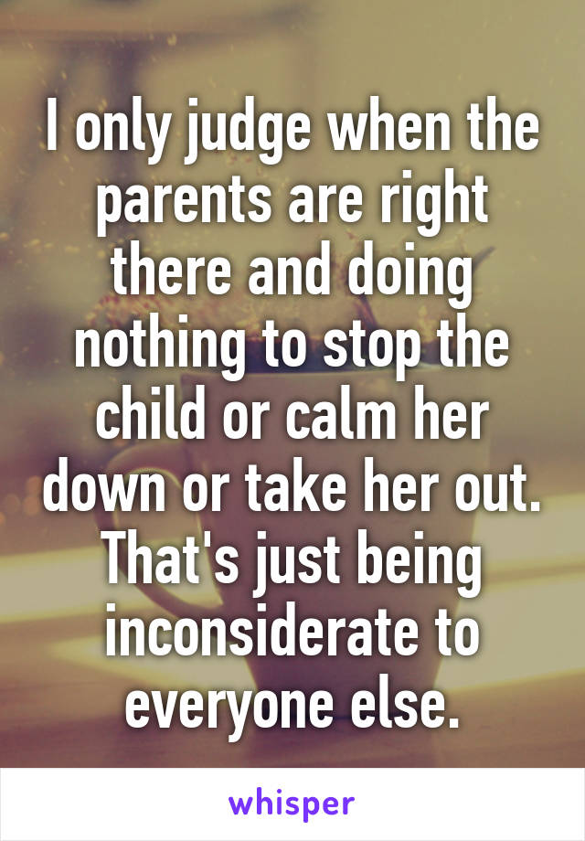 I only judge when the parents are right there and doing nothing to stop the child or calm her down or take her out. That's just being inconsiderate to everyone else.