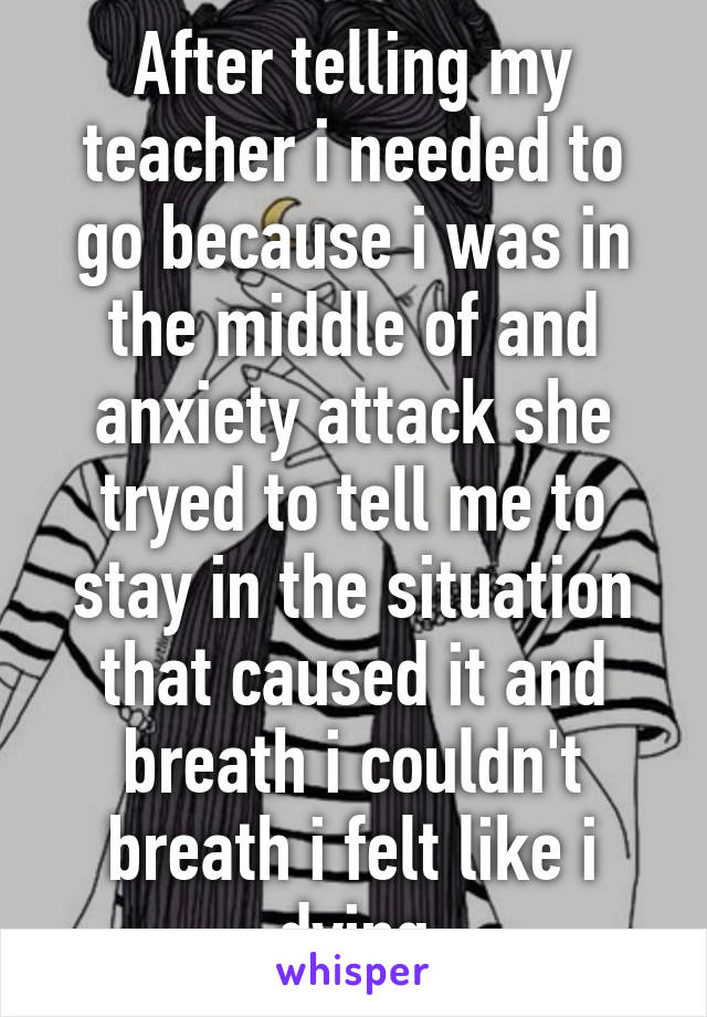 After telling my teacher i needed to go because i was in the middle of and anxiety attack she tryed to tell me to stay in the situation that caused it and breath i couldn't breath i felt like i dying