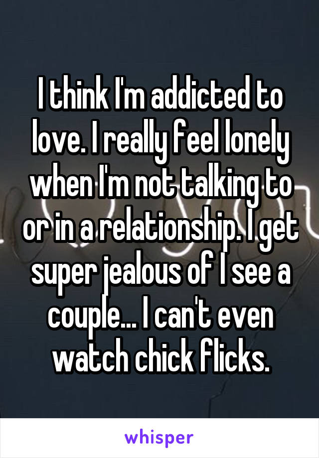 I think I'm addicted to love. I really feel lonely when I'm not talking to or in a relationship. I get super jealous of I see a couple... I can't even watch chick flicks.