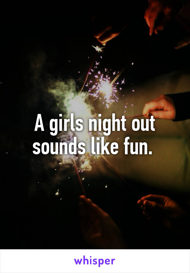 A girls night out sounds like fun. 