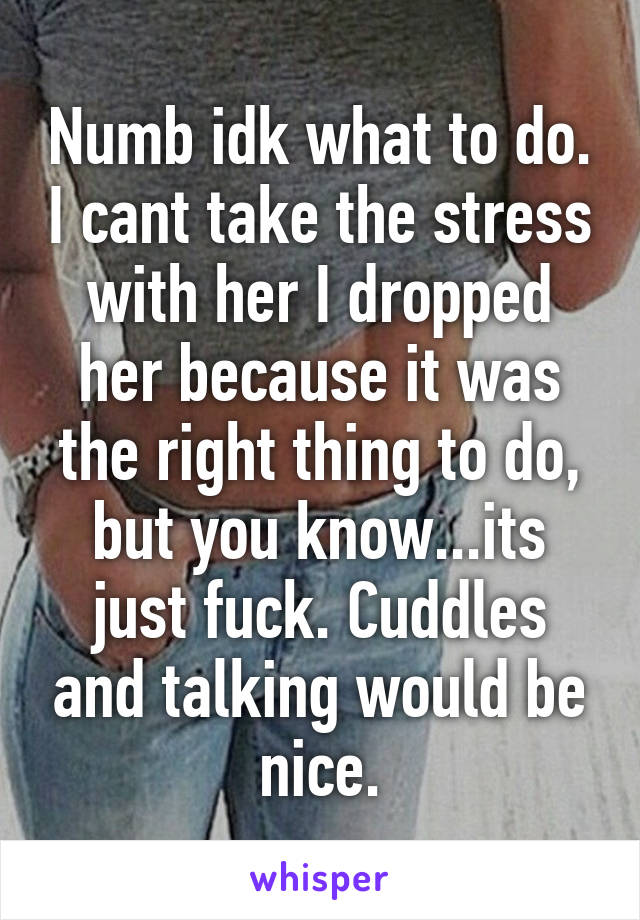 Numb idk what to do. I cant take the stress with her I dropped her because it was the right thing to do, but you know...its just fuck. Cuddles and talking would be nice.