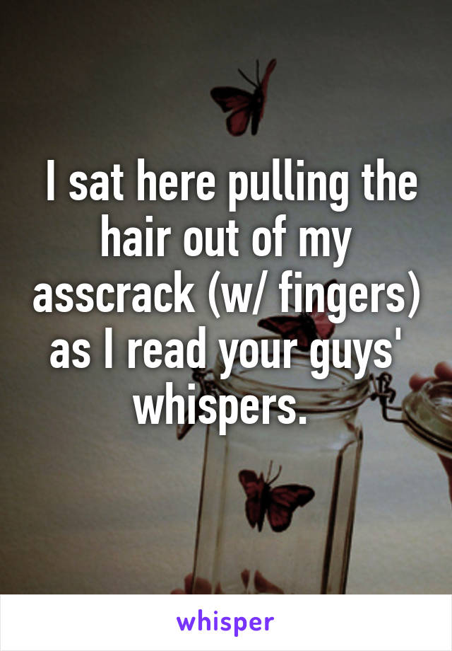  I sat here pulling the hair out of my asscrack (w/ fingers) as I read your guys' whispers. 
