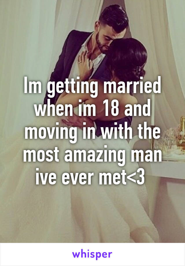 Im getting married when im 18 and moving in with the most amazing man ive ever met<3 