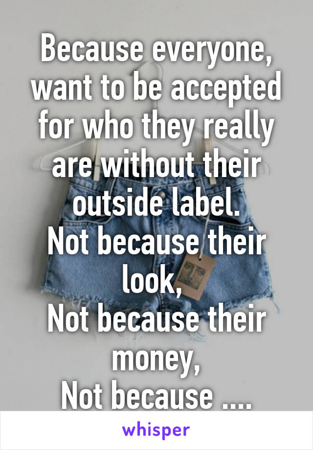 Because everyone, want to be accepted for who they really are without their outside label.
Not because their look, 
Not because their money,
Not because ....