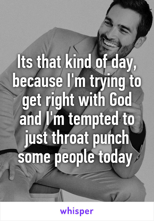 Its that kind of day, because I'm trying to get right with God and I'm tempted to just throat punch some people today 