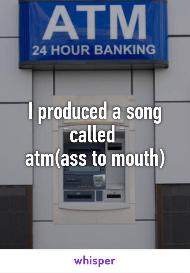 I produced a song called 
atm(ass to mouth)