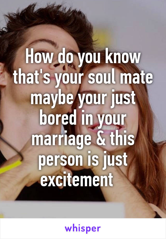 How do you know that's your soul mate maybe your just bored in your marriage & this person is just excitement   