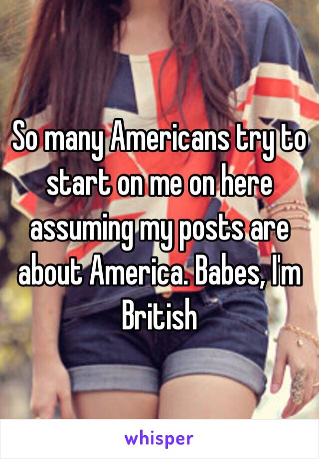 So many Americans try to start on me on here assuming my posts are about America. Babes, I'm British