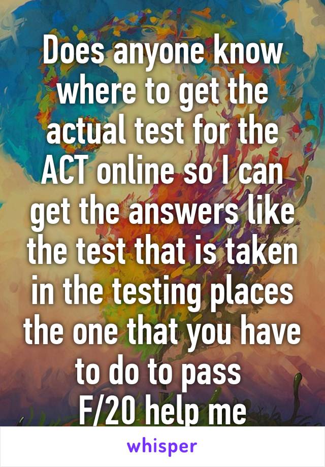 Does anyone know where to get the actual test for the ACT online so I can get the answers like the test that is taken in the testing places the one that you have to do to pass 
F/20 help me