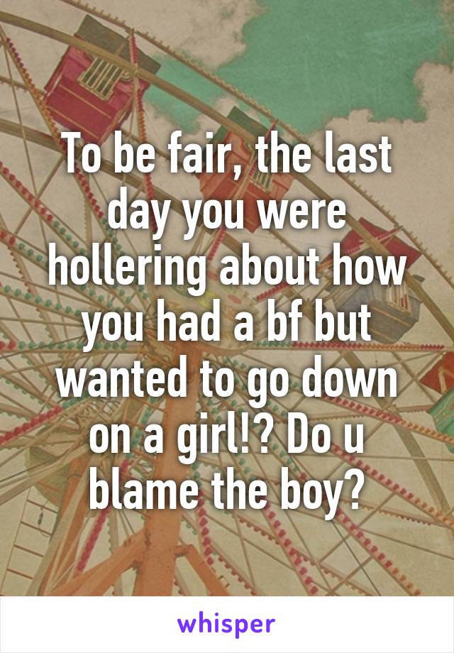 To be fair, the last day you were hollering about how you had a bf but wanted to go down on a girl!? Do u blame the boy?