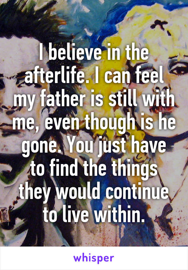 I believe in the afterlife. I can feel my father is still with me, even though is he gone. You just have to find the things they would continue to live within.