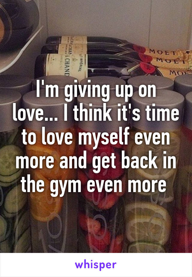 I'm giving up on love... I think it's time to love myself even more and get back in the gym even more 