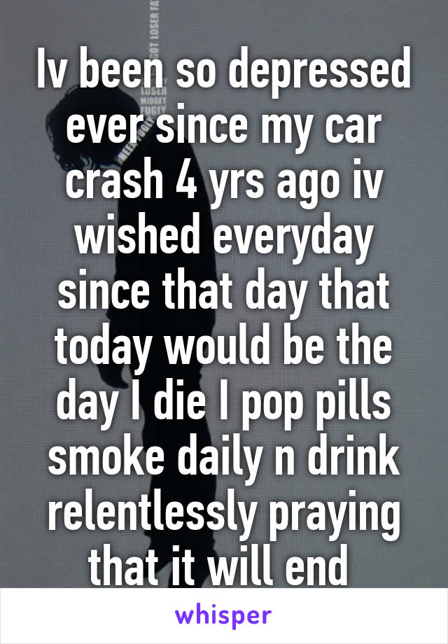 Iv been so depressed ever since my car crash 4 yrs ago iv wished everyday since that day that today would be the day I die I pop pills smoke daily n drink relentlessly praying that it will end 