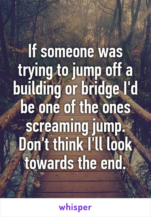 If someone was trying to jump off a building or bridge I'd be one of the ones screaming jump. Don't think I'll look towards the end.