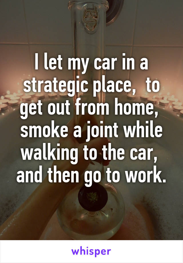 I let my car in a strategic place,  to get out from home,  smoke a joint while walking to the car,  and then go to work.
