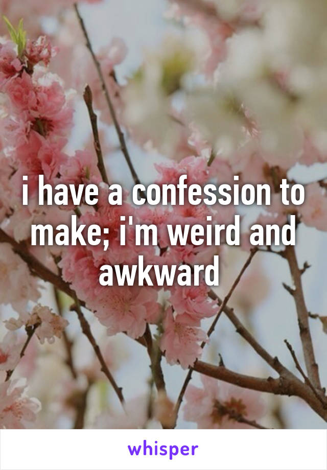 i have a confession to make; i'm weird and awkward 